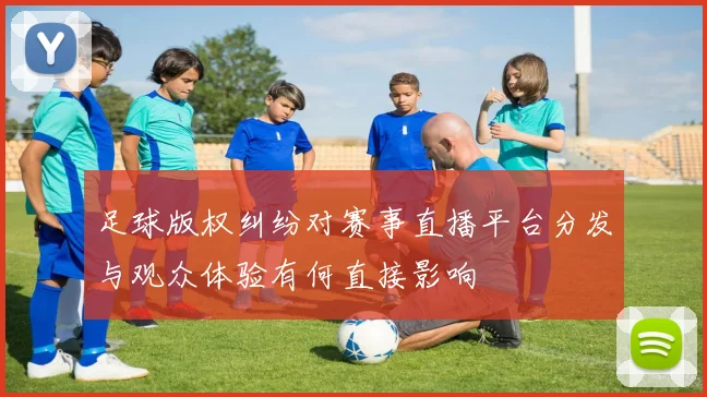 足球版权纠纷对赛事直播平台分发与观众体验有何直接影响